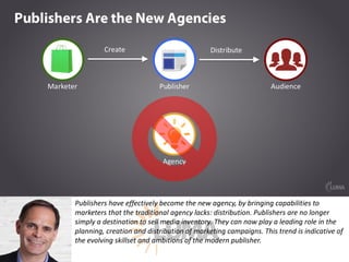 Publishers	have	effectively	become	the	new	agency,	by	bringing	capabilities	to	
marketers	that	the	traditional	agency	lacks:	distribution.	Publishers	are	no	longer	
simply	a	destination	to	sell	media	inventory.	They	can	now	play	a	leading	role	in	the	
planning,	creation	and	distribution	of	marketing	campaigns.	This	trend	is	indicative	of	
the	evolving	skillset	and	ambitions	of	the	modern	publisher.
 