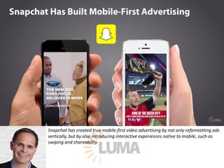 Snapchat	has	created	true	mobile-first	video	advertising	by	not	only	reformatting	ads	
vertically,	but	by	also	introducing	interactive	experiences	native	to	mobile,	such	as	
swiping	and	shareability.	
 