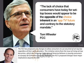 The	FCC	has	proposed	rule	changes	to	allow	consumers	to	use	any	kind	of	set-top	box	
regardless	of	their	cable	providers.	This	initiative	stems	from	the	issue	of	rising	set-top	
box	prices,	which	the	Consumer	Federation	of	America	believes	is	causing	consumers	
to	overpay	$6-$14	billion	annually.	However,	the	FCC’s	proposed	changes	have	major	
implications	beyond	the	box.	
 