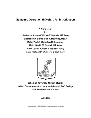 Systemic Operational Design: An Introduction


                           A Monograph
                                   by
     Lieutenant Colonel William T. Sorrells, US Army
       Lieutenant Colonel Glen R. Downing, USAF
          Major Paul J. Blakesley, British Army
            Major David W. Pendall, US Army
         Major Jason K. Walk, Australian Army
        Major Richard D. Wallwork, British Army




          School of Advanced Military Studies
 United States Army Command and General Staff College
                 Fort Leavenworth, Kansas



                              AY 04-05


          Approved for Public Release; Distribution is Unlimited
 