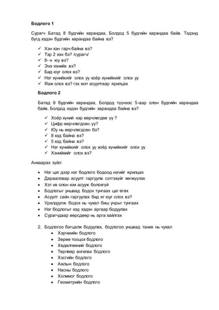 Бодлого 1
Сурагч Батад 8 будгийн харандаа, Болдод 5 будгийн харандаа байв. Тэдэнд
бүгд хэдэн будгийн харандаа байна вэ?
 Хэн хэн гарч байна вэ?
 Тэр 2 хэн бэ? /сурагч/
 8- н юу вэ?
 Энэ хэнийх вэ?
 Бид юуг олох вэ?
 Нэг хүнийхийг олох уу хоёр хүнийхийг олох уу
 Яаж олох вэ? гэх мэт асуултаар ярилцах
Бодлого 2
Батад 8 будгийн харандаа, Болдод түүнээс 5-аар олон будгийн харандаа
байв. Болдод хэдэн будгийн харандаа байна вэ?
 Хоёр хүний нэр өөрчлөгдөв үү ?
 Цифр өөрчлөгдсөн үү?
 Юу нь өөрчлөгдсөн бэ?
 8 хэд байна вэ?
 5 хэд байна вэ?
 Нэг хүнийхийг олох уу хоёр хүнийхийг олох уу
 Хэнийхийг олох вэ?
Анхаарах зүйл:
 Нэг цаг дээр нэг бодлого бодоод нэгийг ярилцах
 Дарааллаар асуулт гаргуулж сэтгэхүйг хөгжүүлэх
 Хэт их олон юм асууж болохгүй
 Бодлогыг уншаад бодох тунгаах цаг өгөх
 Асуулт сайн гаргуулах бид яг юуг олох вэ?
 Уралдуулж бодох нь чухал биш учрыг тунгаах
 Нэг бодлогыг хэд хэдэн аргаар бодуулах
 Сурагчдаар өөрсдөөр нь арга хайлгах
2. Бодлогоо багцалж бодуулах, бодлогоо уншаад таних нь чухал
 Хэрчмийн бодлого
 Зөрөө тооцох бодлого
 Хөдөлгөөний бодлого
 Төрлөөр ангилах бодлого
 Хэсгийн бодлого
 Ажлын бодлого
 Насны бодлого
 Холимог бодлого
 Геометрийн бодлого
 