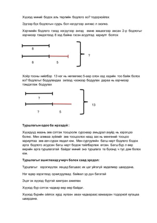 Хүүхэд миний бодох аль төрлийн бодлого вэ? тодорхойлох
Эдгээр бүх бодлогын суурь бол нэгдүгээр ангиас л эхэлнэ.
Хэрчмийн бодлого гэхэд нэгдүгээр ангид өмнө жишээгээр авсан 2-р бодлогыг
хэрчмээр тэмдэглээд 8 хэд байна гэсэн асуултад хариулт болгох
8
?
8 5
Хоёр тооны нийлбэр 13 нэг нь нөгөөгөөс 5-аар олон хэд хэдийн тоо байж болох
вэ? бодлогыг бодуулахдаа эхлээд чээжээр бодуулах дараа нь хэрчмээр
тэмдэглэж бодуулах
?
13
? 5
Туршлагын одоо ба ирээдүй :
Хүүхдүүд маань зөв сэтгэж тооцоолж сурснаар амьдрал ахуйд нь хэрэгцээ
болно. Мөн аливаа зүйлийг зөв тооцоолох наад зах нь мөнгөний тооцоо
хариултаа зөв авч сурах явдал юм. Мөн сургуулийн багш нарт бодлого бодох
арга бодлого асуусан багш нарт бодож тайлбарлаж өгсөн. Багш бүр л өөр
өөрийн арга туршлагатай байдаг миний энэ туршлага та бүхэнд ч тус дэм болох
юм.
Туршлагыг ашиглахад учирч болох саад эрсдэл:
Туршлагыг хэрэгжүүлэх явцад багшаас их цаг уйгагүй хөдөлмөр шаардана.
Нэг өдөр хэрэглээд орхигдуулаад байвал үр дүн багатай
Эцэг эх хүүхэд бүртэй хамтран ажиллах
Хүүхэд бүр сэтгэх чадвар өөр өөр байдаг.
Хүүхэд бүрийн ойлгох хурд хүлээн авах чадвараас хамааран тодорхой хугацаа
шаардана.
 