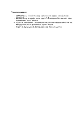 Туршлагын үр дүн:
 2011-2012 оны хичээлийн жилд Математикийн аварга анги хамт олон
 2012-2013 оны хичээлийн жилд сурагч А. Ёндонжамц Кенгуру олон улсын
уралдаанаас “хүрэл” медаль
 Сурагч А. Баяржаргал “Сэтгэх чадвар”ын уралдаан тэргүүн байр 2014 онд
Кенгуру олон улсын уралдаанаас “хүрэл” медаль
 Сурагч О. Сугарсүрэн Б. Дэлгэрмөрөн нар II зэргийн диплом
 