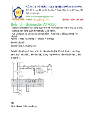Biến tần Schneider ATV320
- Dòng Compact có dải công suất từ 0.18
- Dòng Book công suất mở rộng từ 0.18
- Cả Compact và Book đều có đặc điểm : Ng
digital),
ngõ ra (1 Ngõ ra Analog + 1 Digital + 2 relay)
Sơ đồ kết nối
Sơ đồ với Line Contactor
Sơ đồ kết nối phù hợp v
suất SIL1 của IEC / EN 61508, d
60204-1.
(1)
Line choke (nếu sử dụng)
ến tần Schneider ATV320
ải công suất từ 0.18-4KW gồm cả loại 1 pha v
ất mở rộng từ 0.18-15kW.
ều có đặc điểm : Ngõ vào (3 cổng Analog + 6
Analog + 1 Digital + 2 relay)
i Line Contactor
p với các tiêu chuẩn EN 954-1 loại 1 và công
a IEC / EN 61508, dừng loại 0 theo tiêu chuẩn IEC / EN
ng)
ồm cả loại 1 pha và 3 pha.
Analog + 6
i 1 và công
n IEC / EN
 