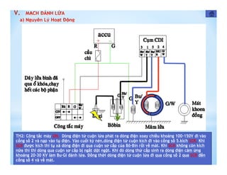 TH2: Công tắc máy ON. Dòng điện từ cuộn lửa phát ra dòng điện xoay chiều khoảng 100-150V đi vào
cổng số 2 và nạp vào tụ điện. Vào cuối kỳ nén,dòng điện từ cuộn kích đi vào cổng số 5.kích SCR. Khi
SCR được kích thì tụ xả dòng điện đi qua cuộn sơ cấp của Bô-Bin rồi về mát. Khi SCR không còn kích
nữa thì thì dòng qua cuộn sơ cấp bị ngắt dột ngột. Khi đó dòng thứ cấp sinh ra dòng điện cảm ứng
khoảng 20-30 KV làm Bu-Gi đánh lửa. Đồng thời dòng điện từ cuộn lửa đi qua cổng số 2 qua SCR đến
cổng số 4 và về mát.
V.
 