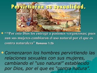 Per vir tieron su sexualidad.



   “26Por esto Dios los entregó a pasiones vergonzosas; pues
    aun sus mujeres cambiaron el uso natural por el que es
    contra naturaleza” Romanos 1:26

 Comenzaron     los hombres pervirtiendo las
    relaciones sexuales con sus mujeres,
    cambiando el “uso natural” establecido
    por Dios, por el que es “contra natura”.
 
