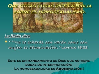 Que otras cosas dice la Biblia
  sobre el homosexualismo.



La Biblia dice:
 “ 22 No te echarás con varón como con
  mujer; es abominación.” Levitico 18:22

 Este es un mandamiento de Dios que no tiene
          dudas de interpretación:
    La homosexualidad es Abominación!
 