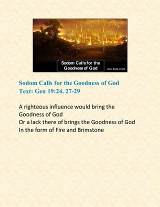 Sodom Callsfor the
Goodnessof God Gen 19:24, 27-29
Sodom Calls for the Goodness of God
Text: Gen 19:24, 27-29
A righteous influence would bring the
Goodness of God
Or a lack there of brings the Goodness of God
In the form of Fire and Brimstone
 