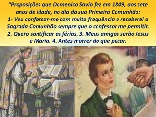 “Proposições que Domenico Savio fez em 1849, aos sete
anos de idade, no dia da sua Primeira Comunhão:
1- Vou confessar-me com muita frequência e receberei a
Sagrada Comunhão sempre que o confessor me permitir.
2. Quero santificar as férias. 3. Meus amigos serão Jesus
e Maria. 4. Antes morrer do que pecar.
 