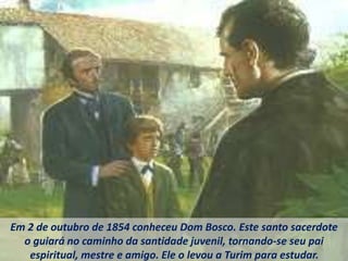 Em 2 de outubro de 1854 conheceu Dom Bosco. Este santo sacerdote
o guiará no caminho da santidade juvenil, tornando-se seu pai
espiritual, mestre e amigo. Ele o levou a Turim para estudar.
 