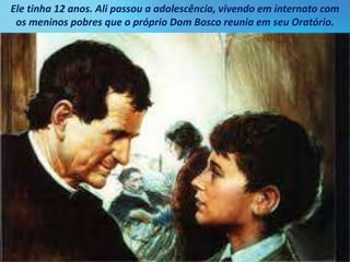 Ele tinha 12 anos. Ali passou a adolescência, vivendo em internato com
os meninos pobres que o próprio Dom Bosco reunia em seu Oratório.
 
