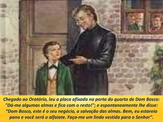 Chegado ao Oratório, leu a placa afixada na porta do quarto de Dom Bosco:
"Dá-me algumas almas e fica com o resto!"; e espontaneamente lhe disse:
“Dom Bosco, este é o seu negócio, a salvação das almas. Bem, eu estareio
pano e você será o alfaiate. Faça-me um lindo vestido para o Senhor".
 
