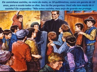 Ele caminhava sozinho, no meio do mato, os 18 quilômetros, como um garoto de 10
anos, para a escola todos os dias. Seu tio lhe perguntou: Você não tem medo de ir
sozinho? Ele respondeu: “Não estou sozinho; meu anjo da guarda me protege.
 