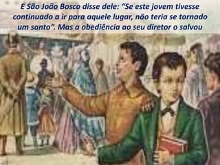 E São João Bosco disse dele: “Se este jovem tivesse
continuado a ir para aquele lugar, não teria se tornado
um santo”. Mas a obediência ao seu diretor o salvou
 