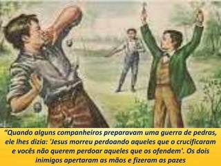 “Quando alguns companheiros preparavam uma guerra de pedras,
ele lhes dizia: 'Jesus morreu perdoando aqueles que o crucificaram
e vocês não querem perdoar aqueles que os ofendem'. Os dois
inimigos apertaram as mãos e fizeram as pazes
 