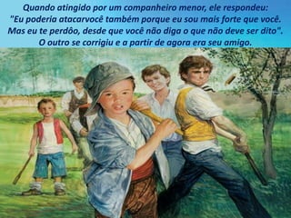 Quando atingido por um companheiro menor, ele respondeu:
"Eu poderia atacarvocê também porque eu sou mais forte que você.
Mas eu te perdôo, desde que você não diga o que não deve ser dito".
O outro se corrigiu e a partir de agora era seu amigo.
 