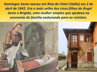 Domingos Savio nasceu em Riva de Chieri (Itália) em 2 de
abril de 1842. Era o mais velho dos cinco filhos de Ángel
Savio e Brígida, uma mulher simples que ajudava na
economia da família costurando para as vizinhas.
 