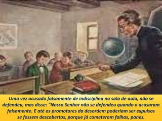 Uma vez acusado falsamente de indisciplina na sala de aula, não se
defendeu, mas disse: "Nosso Senhor não se defendeu quando o acusaram
falsamente. E até os promotores da desordem poderiam ser expulsos
se fossem descobertos, porque já cometeram falhas, panes.
 