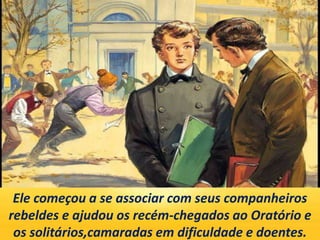 Ele começou a se associar com seus companheiros
rebeldes e ajudou os recém-chegados ao Oratório e
os solitários,camaradas em dificuldade e doentes.
 