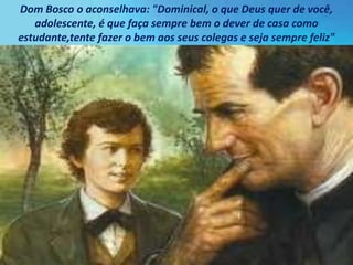 Dom Bosco o aconselhava: "Dominical, o que Deus quer de você,
adolescente, é que faça sempre bem o dever de casa como
estudante,tente fazer o bem aos seus colegas e seja sempre feliz"
 
