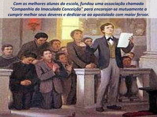 Com os melhores alunos da escola, fundou uma associação chamada
"Companhia da Imaculada Conceição" para encorajar-se mutuamente a
cumprir melhor seus deveres e dedicar-se ao apostolado com maior fervor.
 