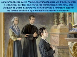A mãe de São João Bosco, Mamma Margherita, disse um dia ao seu filho:
«Tens muitos dos teus alunos que são maravilhosamente bons. Mas
ninguém se iguala a Domingos Sávio em virtude e santidade, alguém
tão sempre disposto a ajudar a todos e de todas as maneiras”.
 