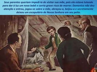 Seus parentes queriam impedi-la de visitar sua mãe, pois ela estava lutando
para dar à luz um novo bebê e corria grave risco de morrer. Domenico não deu
atenção e entrou, jogou-se sobre a mãe, abraçou-a, beijou-a e secretamente
deixou um escapulário de Nossa Senhora em seu peito.
 