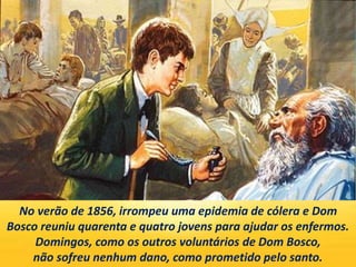 No verão de 1856, irrompeu uma epidemia de cólera e Dom
Bosco reuniu quarenta e quatro jovens para ajudar os enfermos.
Domingos, como os outros voluntários de Dom Bosco,
não sofreu nenhum dano, como prometido pelo santo.
 