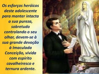 Os esforços heróicos
deste adolescente
para manter intacta
a sua pureza,
sobretudo
controlando o seu
olhar, devem-se à
sua grande devoção
à Imaculada
Conceição, vivida
com espírito
cavalheiresco e
ternura ardente.
 