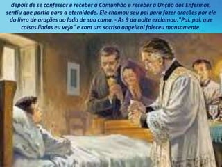 depois de se confessar e receber a Comunhão e receber a Unção dos Enfermos,
sentiu que partia para a eternidade. Ele chamou seu pai para fazer orações por ele
do livro de orações ao lado de sua cama. - Às 9 da noite exclamou:"Pai, pai, que
coisas lindas eu vejo" e com um sorriso angelical faleceu mansamente.
 