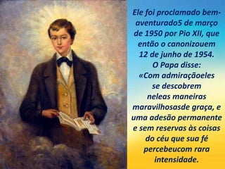 Ele foi proclamado bem-
aventurado5 de março
de 1950 por Pio XII, que
então o canonizouem
12 de junho de 1954.
O Papa disse:
«Com admiraçãoeles
se descobrem
neleas maneiras
maravilhosasde graça, e
uma adesão permanente
e sem reservas às coisas
do céu que sua fé
percebeucom rara
intensidade.
 