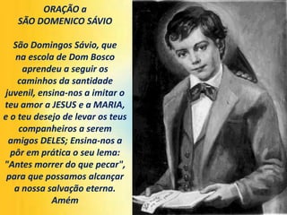 ORAÇÃO a
SÃO DOMENICO SÁVIO
São Domingos Sávio, que
na escola de Dom Bosco
aprendeu a seguir os
caminhos da santidade
juvenil, ensina-nos a imitar o
teu amor a JESUS ​​e a MARIA,
e o teu desejo de levar os teus
companheiros a serem
amigos DELES; Ensina-nos a
pôr em prática o seu lema:
"Antes morrer do que pecar",
para que possamos alcançar
a nossa salvação eterna.
Amém
 