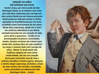 ORAÇÃO DA MÃES
EM ESPERAR UM FILHO
Senhor Jesus, por intercessão de São
Domingos Sávio, eu te imploro com amor
por esta doce esperança que carrego em
meu ventre.Deste-me um imenso presente
desta pequena vida que anima a minha;
agradeço-te humildemente por me teres
escolhido como instrumento do teu amor.
Nesta doce esperança, ajuda-me a viver
em contínuo abandono à tua divina
vontade.Conceda-me um coração de mãe,
puro, forte e generoso. - Confio-te as
preocupações do futuro: ansiedades,
medos, desejos em favor da criatura que
ainda não conheço.Que ele seja saudável
no corpo e remova todo mal e perigo da
alma. Maria Tu desfrutaste das
inefáveis ​​alegrias de uma santa
maternidade, dai-me um coração
forte para transmitir uma fé viva e
ardente.Santifica a minha espera, abençoa
a minha alegre esperança, fortalece o fruto
do meu ventre com virtude e santidade,
como concedeste ao adolescente São
Domingos Sávio. - Amém
 