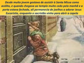 Desde muito jovem gostava de assistir à Santa Missa como
acólito, e quando chegava ao templo muito cedo pela manhã e a
porta estava fechada, ali permanecia de joelhos a adorar Jesus
Eucaristia, enquanto o sacristão vinha para abrir a capela
 