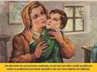 Um dia antes de sua primeira confissão, ele foi até sua mãe e pediu perdão por
todos os problemas que havia causado a ela com seus defeitos de infância.
 