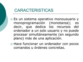 CARACTERISTICASEs un sistema operativo monousuario y monoprogramación (monotarea); es decir, que dedica los recursos del ordenador a un solo usuario y no puede procesar simultáneamente (en segundo plano) más de una aplicación.Hace funcionar un ordenador con pocos comandos u órdenes concretas.