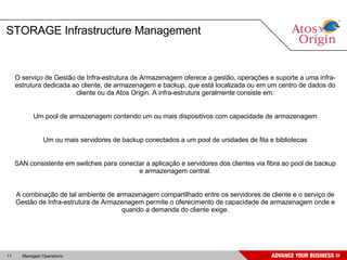 STORAGE Infrastructure Management O serviço de Gestão de Infra-estrutura de Armazenagem oferece a gestão, operações e suporte a uma infra-estrutura dedicada ao cliente, de armazenagem e backup, que está localizada ou em um centro de dados do cliente ou da Atos Origin. A infra-estrutura geralmente consiste em: Um pool de armazenagem contendo um ou mais dispositivos com capacidade de armazenagem Um ou mais servidores de backup conectados a um pool de unidades de fita e bibliotecas SAN consistente em switches para conectar a aplicação e servidores dos clientes via fibra ao pool de backup e armazenagem central. A combinação de tal ambiente de armazenagem compartilhado entre os servidores de cliente e o serviço de Gestão de Infra-estrutura de Armazenagem permite o oferecimento de capacidade de armazenagem onde e quando a demanda do cliente exige. 