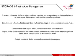 O serviço independe de fornecedor e pode ser prestado em uma ampla gama de tecnologias de armazenagem disponíveis a partir de diferentes fornecedores. Conectividade e funcionalidade dependem muito de tecnologia de fornecedor selecionada. P. ex. Conectividade SAN ligada a fibra, conectividade NAS conectada a IP Cópias locais (ponto-no-tempo) dos dados podem ser mantidas para suportar armazenagem de dados, teste, desenvolvimento e outras aplicações A cópia remota de dados suportará recuperação de desastre. STORAGE Infrastructure Management 