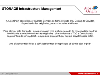 STORAGE Infrastructure Management A Atos Origin pode oferecer diversos Serviços de Conectividade e/ou Gestão de Servidor, dependendo das exigências, para cobrir estas atividades.  Para atender esta demanda , temos em nosso core a última geração de conectividade que traz flexibilidade e atendimento a essas exigências , visando reduzir o TCO e Consolidando qualquer tipo de serviço local , remoto ou a qualquer lugar que um servidor possa estar. Alta disponibilidade física e com possibilidade de replicação de dados pear to pear. 