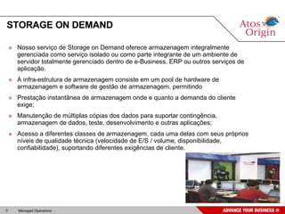 STORAGE ON DEMAND Nosso serviço de Storage on Demand oferece armazenagem integralmente gerenciada como serviço isolado ou como parte integrante de um ambiente de servidor totalmente gerenciado dentro de e-Business, ERP ou outros serviços de aplicação. A infra-estrutura de armazenagem consiste em um pool de hardware de armazenagem e software de gestão de armazenagem, permitindo  Prestação instantânea de armazenagem onde e quanto a demanda do cliente exige; Manutenção de múltiplas cópias dos dados para suportar contingência, armazenagem de dados, teste, desenvolvimento e outras aplicações; Acesso a diferentes classes de armazenagem, cada uma delas com seus próprios níveis de qualidade técnica (velocidade de E/S / volume, disponibilidade, confiabilidade), suportando diferentes exigências de cliente. 