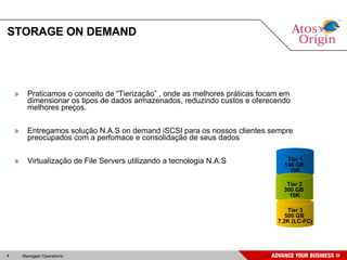 STORAGE ON DEMAND Praticamos o conceito de “Tierização” , onde as melhores práticas focam em dimensionar os tipos de dados armazenados, reduzindo custos e oferecendo melhores preços. Entregamos solução N.A.S on demand iSCSI para os nossos clientes sempre preocupados com a perfomace e consolidação de seus dados Virtualização de File Servers utilizando a tecnologia N.A.S Tier 1 146 GB  15K Tier 2 300 GB  10K Tier 3 500 GB  7.2K (LC-FC) 