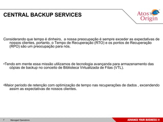 CENTRAL BACKUP SERVICES Considerando que tempo é dinheiro,  a nossa preocupação é sempre exceder as expectativas de nossos clientes, portanto, o Tempo de Recuperação (RTO) e os pontos de Recuperação (RPO) são um preocupação para nós. • Tendo em mente essa missão utilizamos de tecnologia avançanda para armazenamento das cópias de backup no conceito de Biblioteca Virtualizada de Fitas (VTL). • Maior periodo de retenção com optimização de tempo nas recuperações de dados , excendendo assim as expectativas de nossos clientes. 