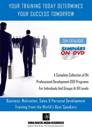 SURIA DIGITAL MEDIA RESOURCES
Digital World for Training & Education
A Complete Collection of 84
Professional Development DVD Programs
For Individuals And Groups At All Levels
Business, Motivation, Sales & Personal Development
Training from the World’s Best Speakers
2014 CATALOGUE
YOUR TRAINING TODAY DETERMINES
YOUR SUCCESS TOMORROW
 
