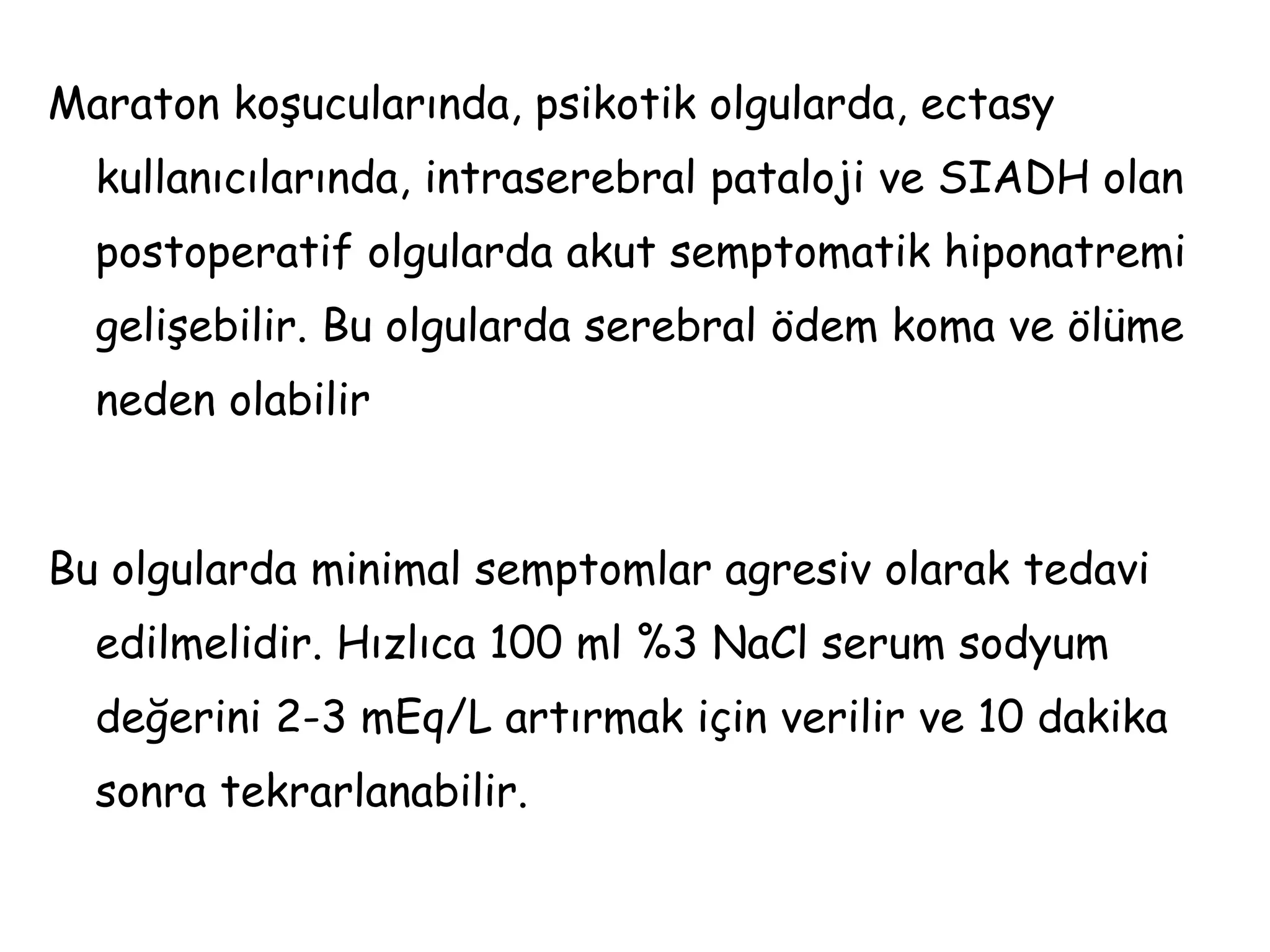 Maraton koşucularında, psikotik olgularda, ectasy
kullanıcılarında, intraserebral pataloji ve SIADH olan
postoperatif olgularda akut semptomatik hiponatremi
gelişebilir. Bu olgularda serebral ödem koma ve ölüme
neden olabilir
Bu olgularda minimal semptomlar agresiv olarak tedavi
edilmelidir. Hızlıca 100 ml %3 NaCl serum sodyum
değerini 2-3 mEq/L artırmak için verilir ve 10 dakika
sonra tekrarlanabilir.
 