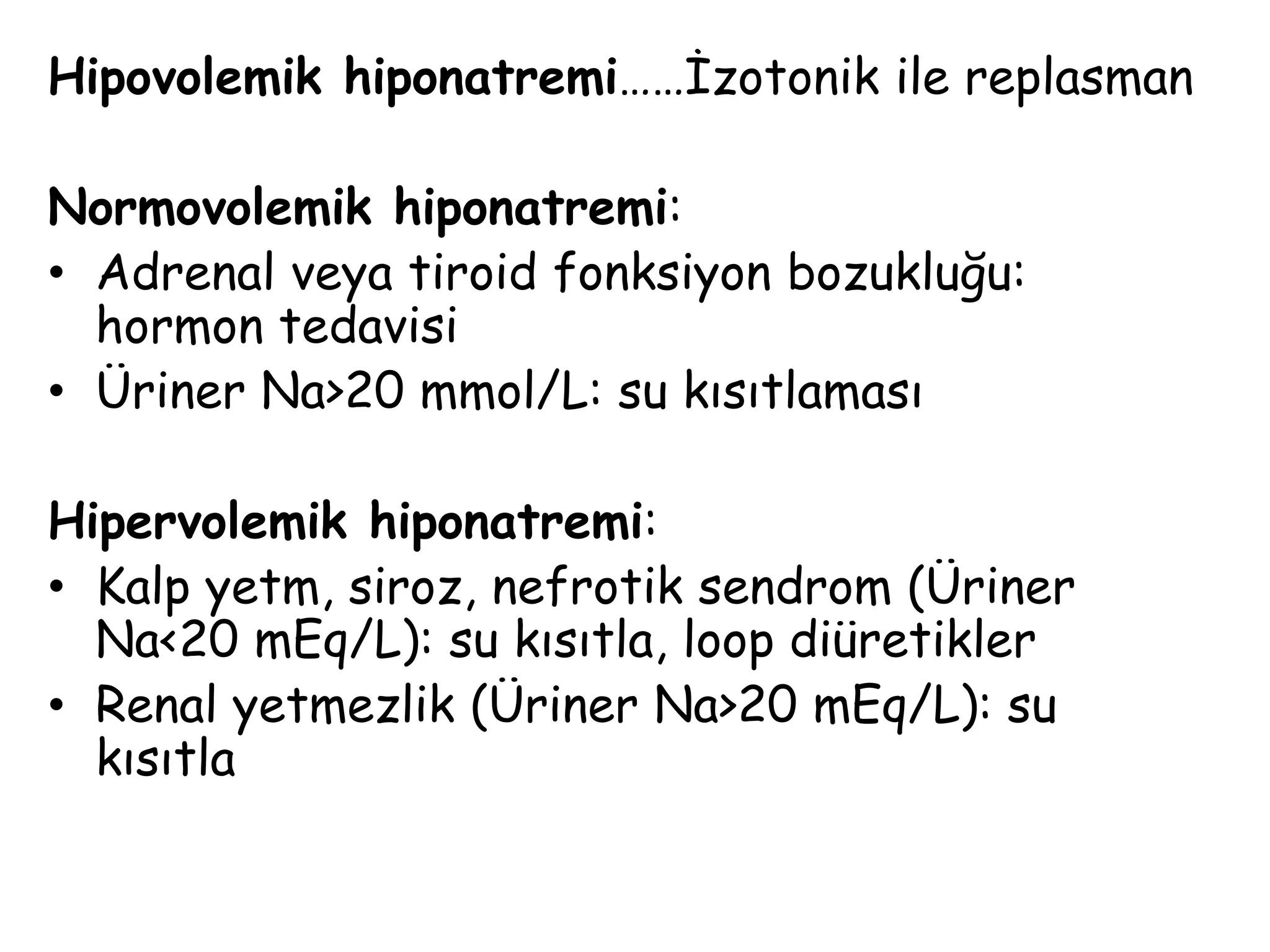 Hipovolemik hiponatremi……İzotonik ile replasman
Normovolemik hiponatremi:
• Adrenal veya tiroid fonksiyon bozukluğu:
hormon tedavisi
• Üriner Na>20 mmol/L: su kısıtlaması
Hipervolemik hiponatremi:
• Kalp yetm, siroz, nefrotik sendrom (Üriner
Na<20 mEq/L): su kısıtla, loop diüretikler
• Renal yetmezlik (Üriner Na>20 mEq/L): su
kısıtla
 