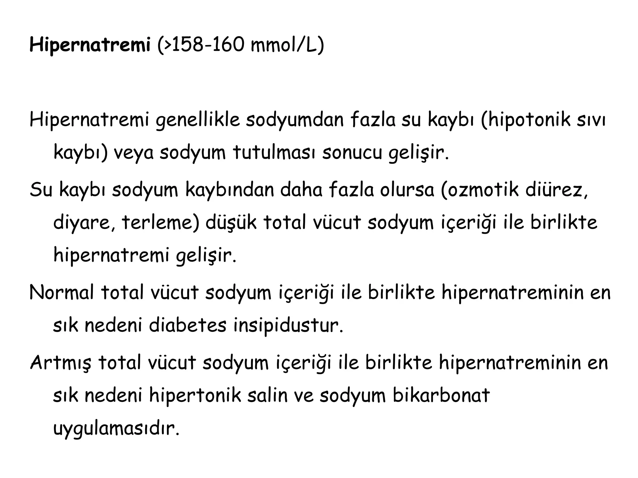 Hipernatremi (>158-160 mmol/L)
Hipernatremi genellikle sodyumdan fazla su kaybı (hipotonik sıvı
kaybı) veya sodyum tutulması sonucu gelişir.
Su kaybı sodyum kaybından daha fazla olursa (ozmotik diürez,
diyare, terleme) düşük total vücut sodyum içeriği ile birlikte
hipernatremi gelişir.
Normal total vücut sodyum içeriği ile birlikte hipernatreminin en
sık nedeni diabetes insipidustur.
Artmış total vücut sodyum içeriği ile birlikte hipernatreminin en
sık nedeni hipertonik salin ve sodyum bikarbonat
uygulamasıdır.
 