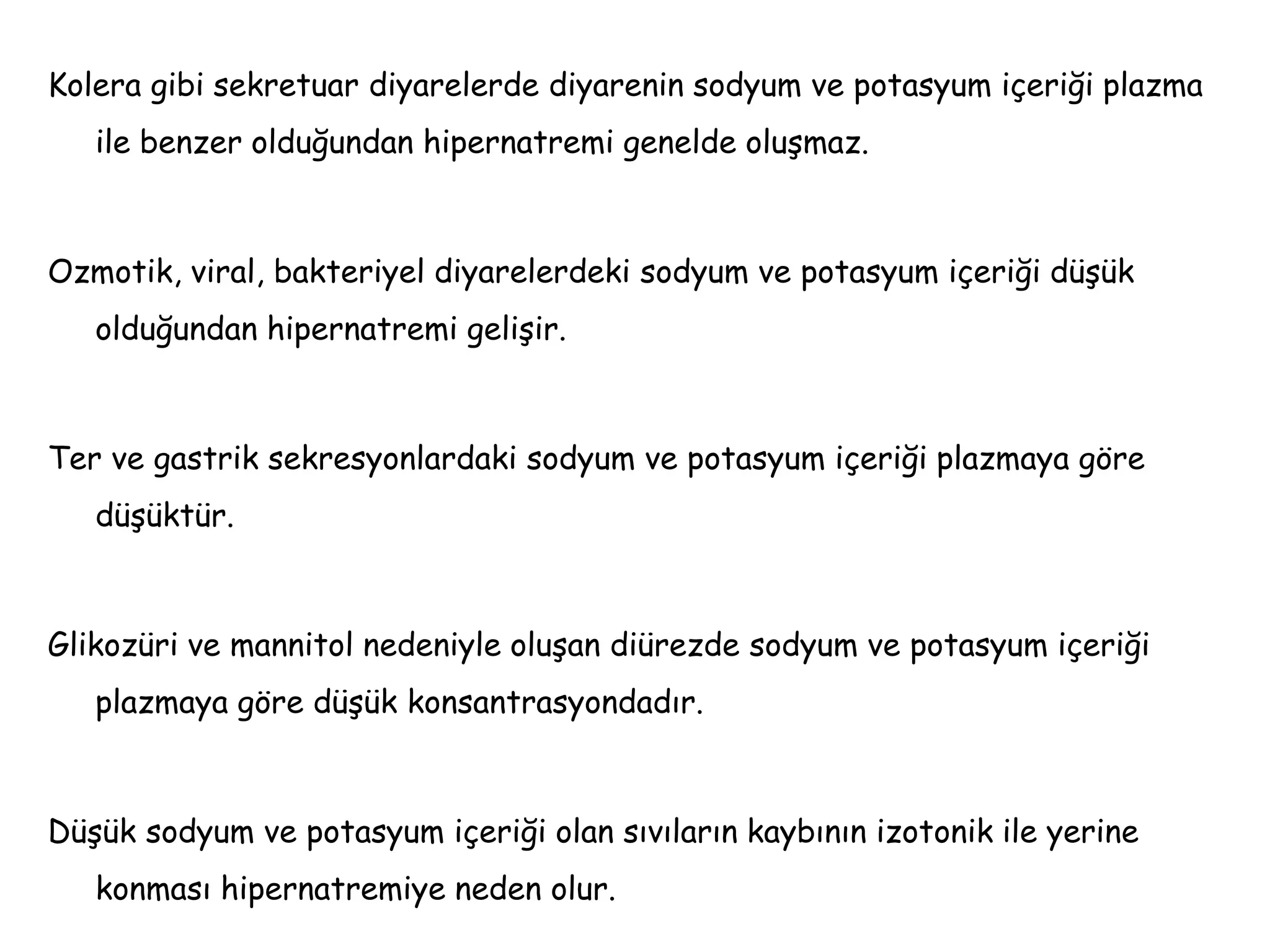 Kolera gibi sekretuar diyarelerde diyarenin sodyum ve potasyum içeriği plazma
ile benzer olduğundan hipernatremi genelde oluşmaz.
Ozmotik, viral, bakteriyel diyarelerdeki sodyum ve potasyum içeriği düşük
olduğundan hipernatremi gelişir.
Ter ve gastrik sekresyonlardaki sodyum ve potasyum içeriği plazmaya göre
düşüktür.
Glikozüri ve mannitol nedeniyle oluşan diürezde sodyum ve potasyum içeriği
plazmaya göre düşük konsantrasyondadır.
Düşük sodyum ve potasyum içeriği olan sıvıların kaybının izotonik ile yerine
konması hipernatremiye neden olur.
 
