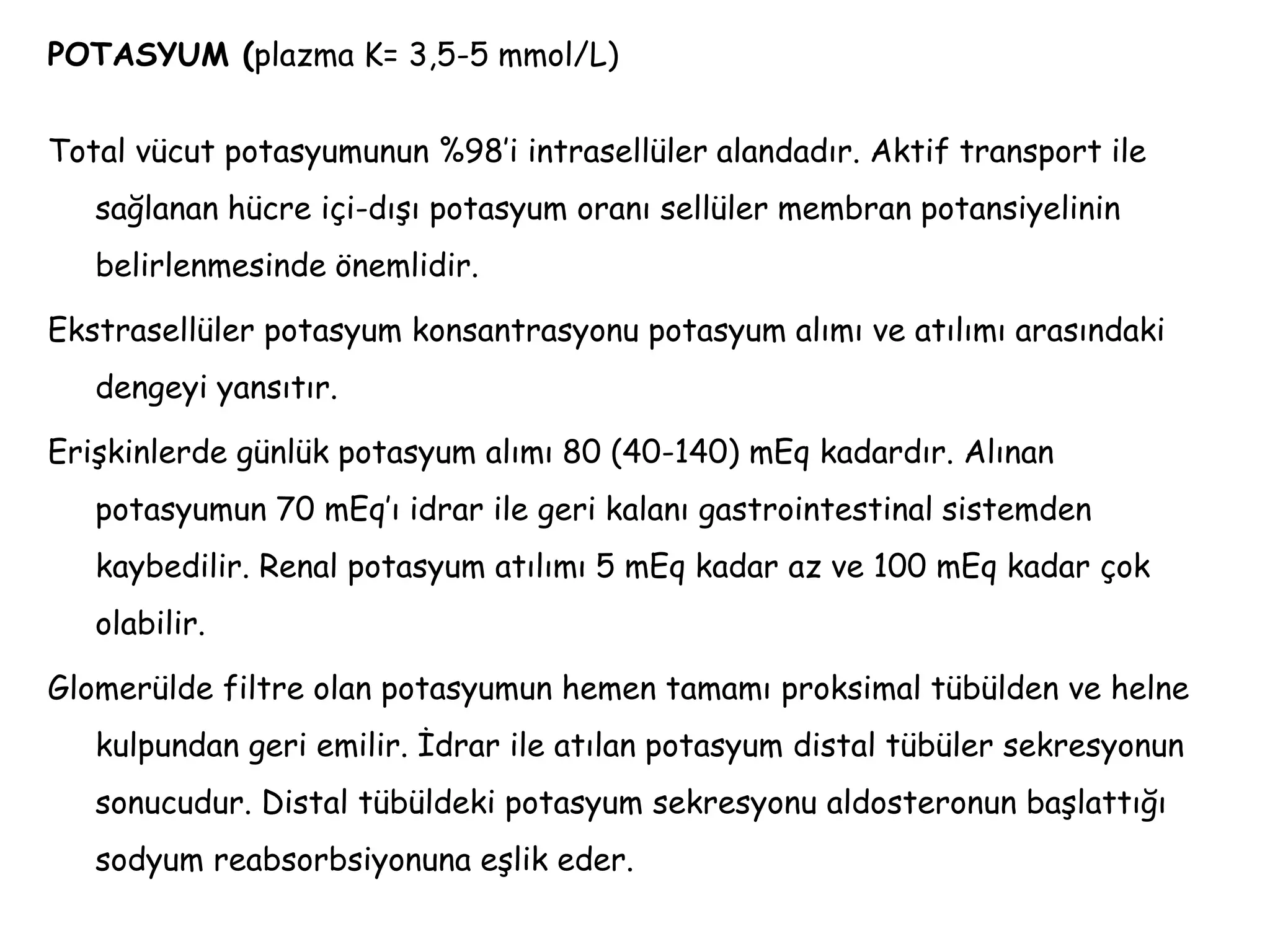 POTASYUM (plazma K= 3,5-5 mmol/L)
Total vücut potasyumunun %98’i intrasellüler alandadır. Aktif transport ile
sağlanan hücre içi-dışı potasyum oranı sellüler membran potansiyelinin
belirlenmesinde önemlidir.
Ekstrasellüler potasyum konsantrasyonu potasyum alımı ve atılımı arasındaki
dengeyi yansıtır.
Erişkinlerde günlük potasyum alımı 80 (40-140) mEq kadardır. Alınan
potasyumun 70 mEq’ı idrar ile geri kalanı gastrointestinal sistemden
kaybedilir. Renal potasyum atılımı 5 mEq kadar az ve 100 mEq kadar çok
olabilir.
Glomerülde filtre olan potasyumun hemen tamamı proksimal tübülden ve helne
kulpundan geri emilir. İdrar ile atılan potasyum distal tübüler sekresyonun
sonucudur. Distal tübüldeki potasyum sekresyonu aldosteronun başlattığı
sodyum reabsorbsiyonuna eşlik eder.
 