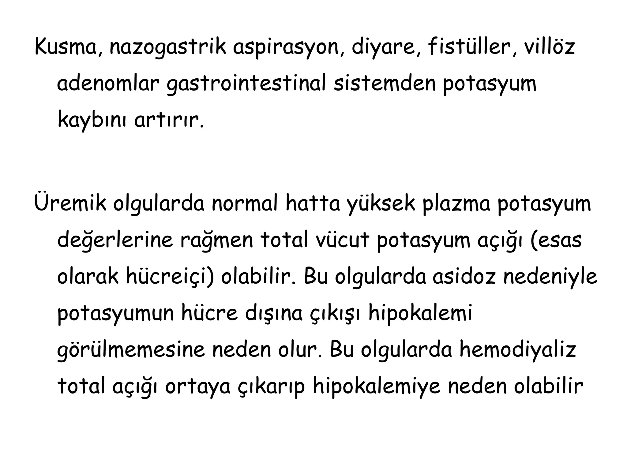 Kusma, nazogastrik aspirasyon, diyare, fistüller, villöz
adenomlar gastrointestinal sistemden potasyum
kaybını artırır.
Üremik olgularda normal hatta yüksek plazma potasyum
değerlerine rağmen total vücut potasyum açığı (esas
olarak hücreiçi) olabilir. Bu olgularda asidoz nedeniyle
potasyumun hücre dışına çıkışı hipokalemi
görülmemesine neden olur. Bu olgularda hemodiyaliz
total açığı ortaya çıkarıp hipokalemiye neden olabilir
 