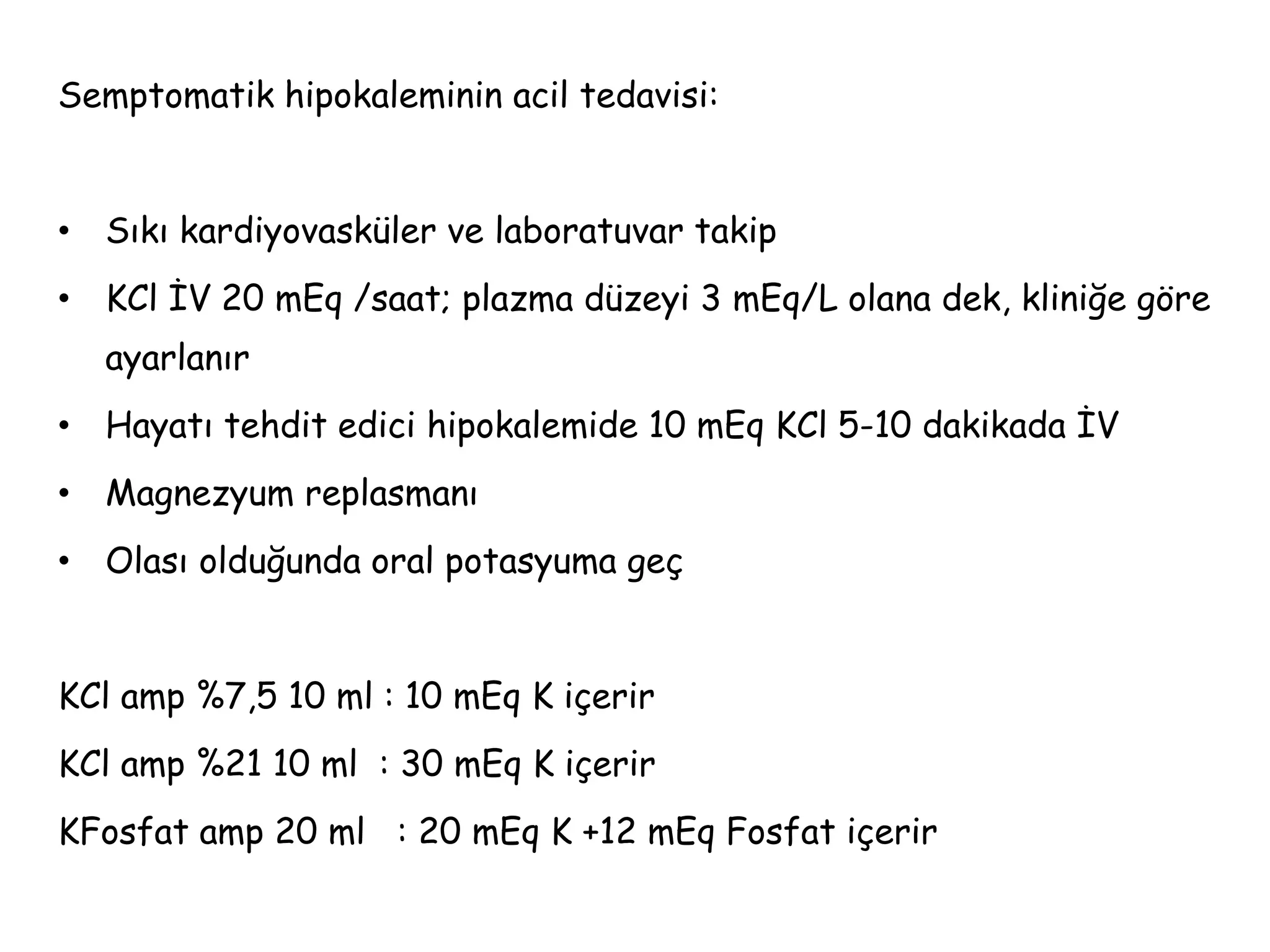 Semptomatik hipokaleminin acil tedavisi:
• Sıkı kardiyovasküler ve laboratuvar takip
• KCl İV 20 mEq /saat; plazma düzeyi 3 mEq/L olana dek, kliniğe göre
ayarlanır
• Hayatı tehdit edici hipokalemide 10 mEq KCl 5-10 dakikada İV
• Magnezyum replasmanı
• Olası olduğunda oral potasyuma geç
KCl amp %7,5 10 ml : 10 mEq K içerir
KCl amp %21 10 ml : 30 mEq K içerir
KFosfat amp 20 ml : 20 mEq K +12 mEq Fosfat içerir
 